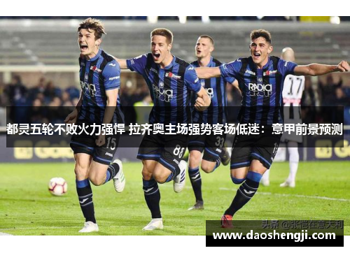 都灵五轮不败火力强悍 拉齐奥主场强势客场低迷：意甲前景预测